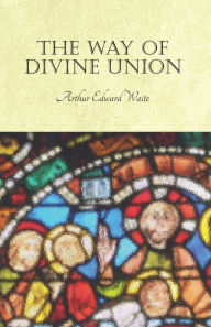 Title: The Way of Divine Union: Being a Doctrine of Experience in the Life of Sanctity, Considered on the Faith of its Testimonies and Interpreted After a New Manner, Author: Arthur Edward Waite