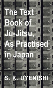 Title: Text-Book of Ju-Jitsu, as Practised in Japan - Being a Simple Treatise on the Japanese Method of Self Defence, Author: S K Uyenishi