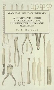 Title: Manual of Taxidermy - A Complete Guide in Collecting and Preserving Birds and Mammals, Author: C J Maynard