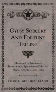 Title: Gypsy Sorcery and Fortune Telling - Illustrated by Numerous Incantations, Specimens of Medical Magic, Anecdotes and Tales, Author: Charles Godfrey Leland