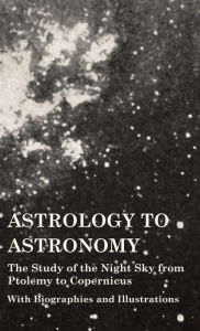 Title: Astrology to Astronomy - The Study of the Night Sky from Ptolemy to Copernicus - With Biographies and Illustrations, Author: Various