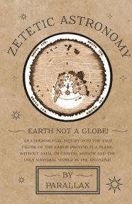 Title: Zetetic Astronomy - Earth Not a Globe! An Experimental Inquiry into the True Figure of the Earth: Proving it a Plane, Without Axial or Orbital Motion; and the Only Material World in the Universe!, Author: Parallax