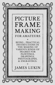 Title: Picture Frame Making for Amateurs - Being Practical Instructions in the Making of Various Kinds of Frames for Paintings, Drawings, Photographs, and Engravings., Author: James Lukin
