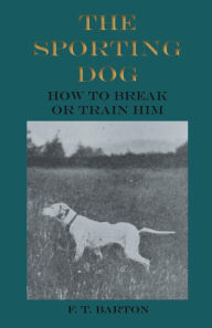 Title: The Sporting Dog - How to Break or Train Him, Author: F. T. Barton