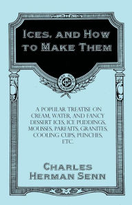 Title: Ices, and How to Make Them - A Popular Treatise on Cream, Water, and Fancy Dessert Ices, Ice Puddings, Mousses, Parfaits, Granites, Cooling Cups, Punches, etc., Author: Charles Herman Senn