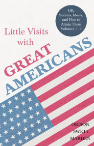 Title: Little Visits with Great Americans - OR, Success, Ideals, and How to Attain Them - Volumes 1 - 3, Author: Orison Swett Marden