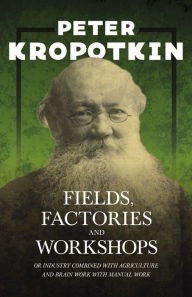 Title: Fields, Factories, and Workshops - Or Industry Combined with Agriculture and Brain Work with Manual Work: With an Excerpt from Comrade Kropotkin by Victor Robinson, Author: Peter Kropotkin