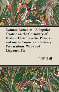Title: Nature's Remedies - A Popular Treatise on the Chemistry of Herbs - Their Curative Powers and use in Cosmetics, Culinary Preparations, Wine and Liqueurs, Etc, Author: J. W. Bell