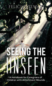 Title: Seeing the Unseen: A Handbook for Caregivers of Children with Attachment Wounds, Author: Felicia Stewart