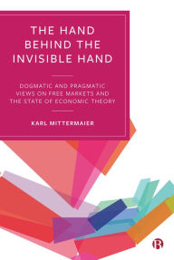 Title: The Hand Behind the Invisible Hand: Dogmatic and Pragmatic Views on Free Markets and the State of Economic Theory, Author: Karl Mittermaier