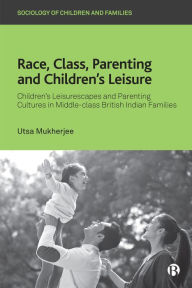 Title: Race, Class, Parenting and Children's Leisure: Children's Leisurescapes and Parenting Cultures in Middle-class British Indian Families, Author: Utsa Mukherjee