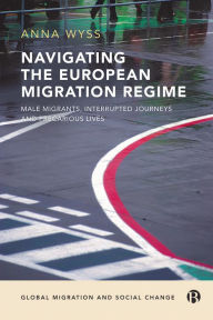 Title: Navigating the European Migration Regime: Male Migrants, Interrupted Journeys and Precarious Lives, Author: Anna Wyss