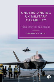 Title: Understanding UK Military Capability: From Strategy to Decision, Author: Andrew R. Curtis