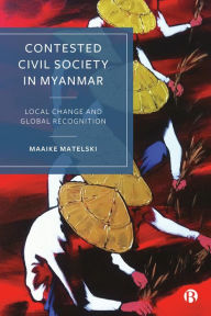 Title: Contested Civil Society in Myanmar: Local Change and Global Recognition, Author: Maaike Matelski