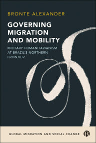 Title: Governing Migration and Mobility: Military-Humanitarianism at Brazil's Northern Frontier, Author: Bronte Alexander