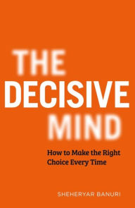 Title: The Decisive Mind: How to Make the Right Choice Every Time, Author: Sheheryar Banuri