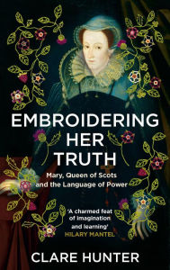 Title: Embroidering Her Truth: Mary, Queen of Scots and the Language of Power, Author: Clare Hunter