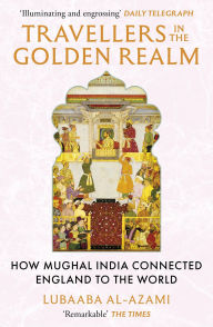 Title: Travellers in the Golden Realm: How Mughal India Connected England to the World, Author: Lubaaba Al-Azami