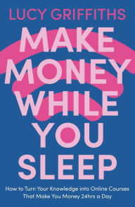 Title: Make Money While You Sleep: How to Turn Your Knowledge into Online Courses That Make You Money 24hrs a Day, Author: Lucy Griffiths
