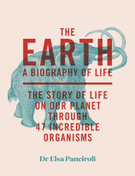 Title: The Earth: A Biography of Life: The Story of Life On Our Planet through 47 Incredible Organisms, Author: Elsa Panciroli