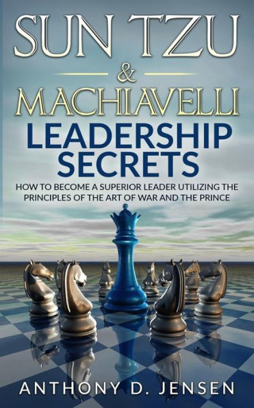 Sun Tzu & Machiavelli Leadership Secrets: How To Become A Superior Leader Utilizing The Principles Of The Art Of War And The Prince