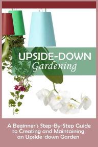 Title: Upside-Down Gardening: A Beginner's Step-By-Step Guide To Creating And Maintaining An Upside-Down Garden, Author: Andrew Peterson Dr