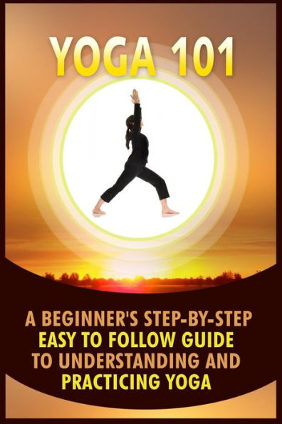 Yoga 101: A Beginner's Step-By-Step Easy to Follow Guide to Understanding and Practicing Yoga