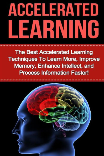 Accelerated Learning: The Best Accelerated Learning Techniques to Learn More, Improve Memory, Enhance Intellect and Process Information Faster