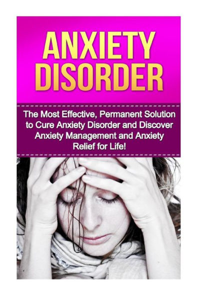 Anxiety Disorder: The Most Effective, Permanent Solution to Cure Anxiety Disorder and Discover Anxiety Management and Anxiety Relief for Life!