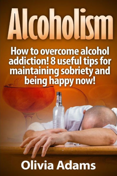 Alcoholism: How to overcome alcohol addiction! 8 useful tips for maintaining sobriety and being happy Now!