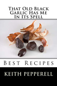 Title: That Old Black Garlic Has Me in Its Spell: Six Best Recipes, Author: Keith Pepperell
