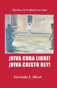 Title: ï¿½Viva Cuba Libre! ï¿½Viva Cristo Rey!: Mï¿½rtires de la Iglesia en Cuba, Author: German J Miret