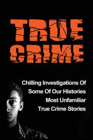 Title: True Crime: Chilling Investigations Of Some Of Our Histories Most Unfamiliar True Crime Stories, Author: Travis S Kennedy