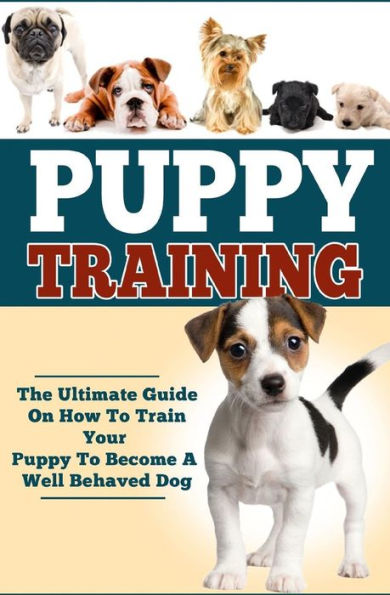 Puppy Training: The Ultimate Guide On How To Train Your Puppy To Become A Well Behaved Dog