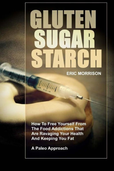 Gluten, Sugar, Starch: How To Free Yourself From The Food Addictions That Are Ravaging Your Health And Keeping You Fat - A Paleo Approach