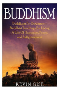 Title: Buddhism: Buddhism For Beginners - Buddhist Teachings For Living A Life Of Happiness, Peace, and Enlightenment (Buddhism Rituals, Buddhism Teachings, Zen Buddhism, Meditation and Mindfulness), Author: Kevin Gise