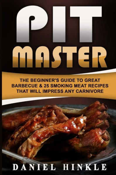 Pit Master: The Beginner's Guide To Great Barbecue & 25 Smoking Meat Recipes That Will Impress Any Carnivore + Bonus 10 Must-Try Bbq Sauces