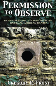 Title: Permission to Observe: Extraordinary Stories From an Ordinary Medical Career, Author: Gregory R Frost