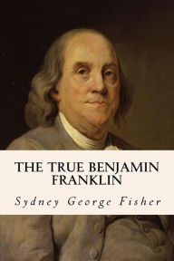 Title: The True Benjamin Franklin, Author: Sydney George Fisher