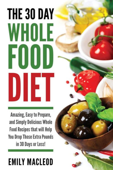 The 30 Day Whole Food Diet: Amazing, Easy to Prepare, and Simply Delicious Whole Food Recipes that will You Drop Those Extra Pounds in 30 Days or Less!