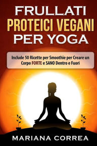 Title: FRULLATI PROTEICI VEGANI Per YOGA: Include 50 Ricette per Smoothie per Creare un Corpo FORTE e SANO Dentro e Fuori, Author: Mariana Correa