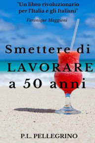 Title: Smettere di lavorare a 50 anni: Andare in pensione da giovani, Cambiare vita, Guadagnare risparmiando, Far fruttare le passioni, Vivere bene con poco, Strategie per risparmiare, Investire in fondi, Author: P L Pellegrino