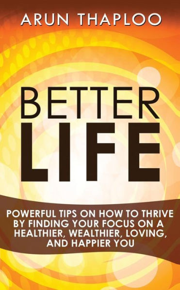 Better Life: Powerful Tips on How to Thrive by Finding Your Focus a Healthier, Wealthier, Loving, and Happier You