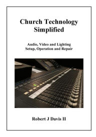 Title: Church Technology Simplified: Audio, Video and Lighting Setup, Operation and Repair, Author: Robert J Davis II