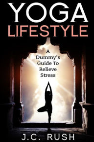 Title: Yoga Lifestyle: A Dummy's Guide To Relieve Stress: A Better Undersanding Of Yoga & How It can Benefit Your Life, Author: J C Rush