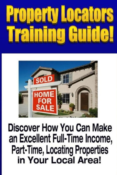 Property Locators Training Guide: Discover How You Can Make an Excellent Full-Time Income, Part-Time, Locating Properties in Your Local Area!