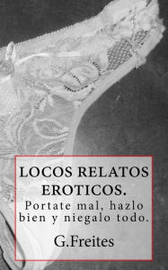 Title: locos relatos eroticos.: portate mal, hazlo bien y niegalo todo., Author: G Freites