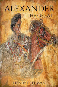 Title: Alexander the Great: A Life From Beginning To End, Author: Henry Freeman