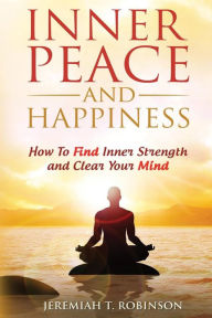Title: Inner Peace and Happiness: How To Find Inner Strength and Clear Your Mind, Author: Jeremiah T. Robinson
