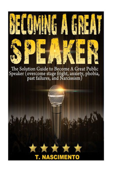Becoming A Great Speaker: The Solution Guide to Become a Great Public Speaker (Overcome Stage Fright, Anxiety, Phobia, Past Failures, and Narcissism)